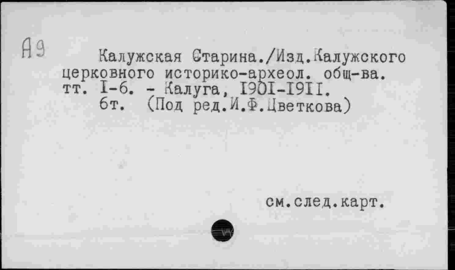 ﻿Калужская Старина./Изд.Калужского церковного историко-археол. общ-ва. тт. I-б. - Калуга, I9OI-I9II.
6т. (Под ред.И.Ф.Цветкова)
см.след.карт.